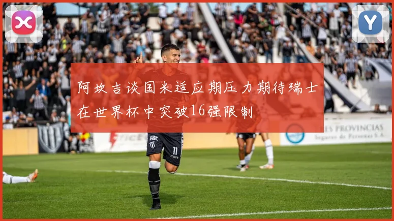 阿坎吉谈国米适应期压力期待瑞士在世界杯中突破16强限制