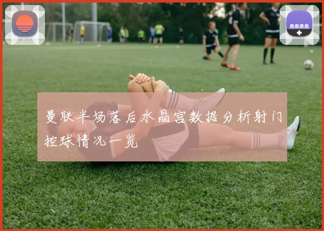 曼联半场落后水晶宫数据分析射门控球情况一览