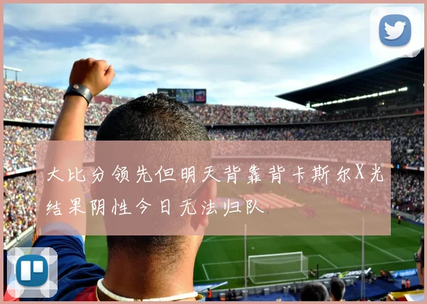 大比分领先但明天背靠背卡斯尔X光结果阴性今日无法归队