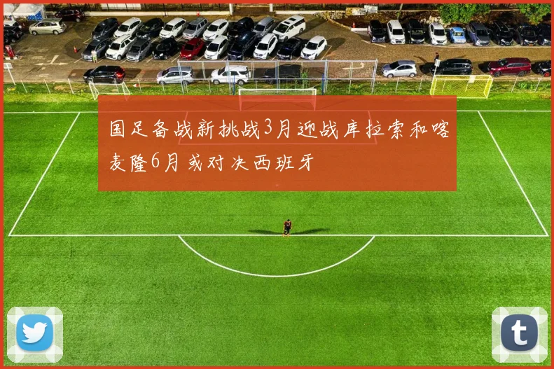 国足备战新挑战3月迎战库拉索和喀麦隆6月或对决西班牙