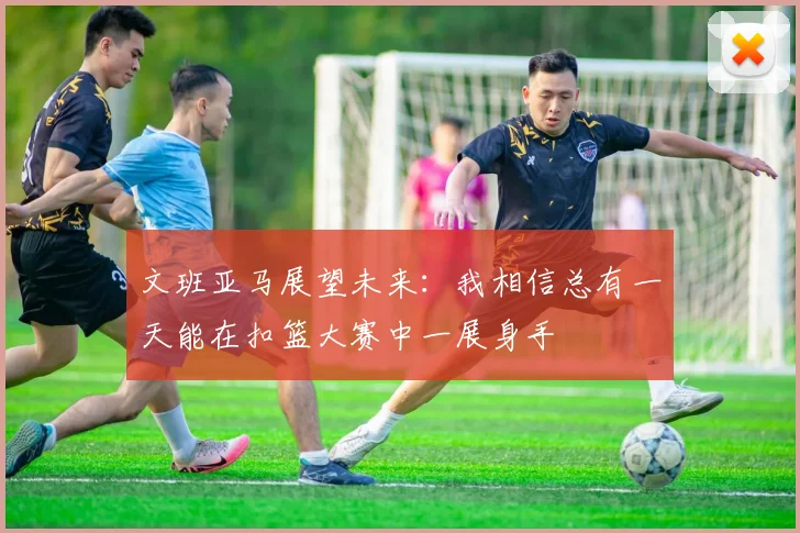 文班亚马展望未来：我相信总有一天能在扣篮大赛中一展身手