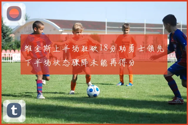 维金斯上半场狂砍18分助勇士领先下半场状态骤降未能再得分