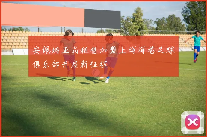 安佩姆正式租借加盟上海海港足球俱乐部开启新征程