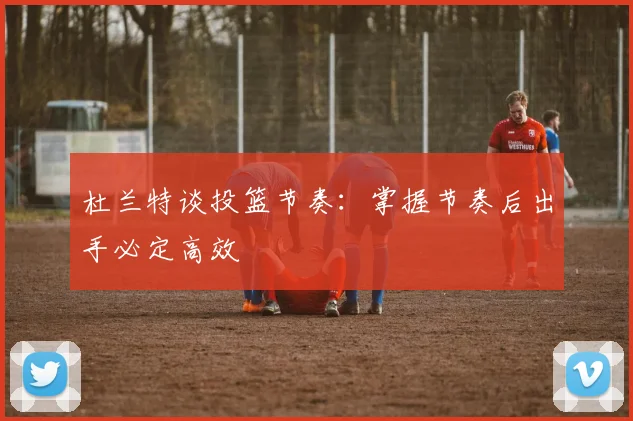 杜兰特谈投篮节奏：掌握节奏后出手必定高效
