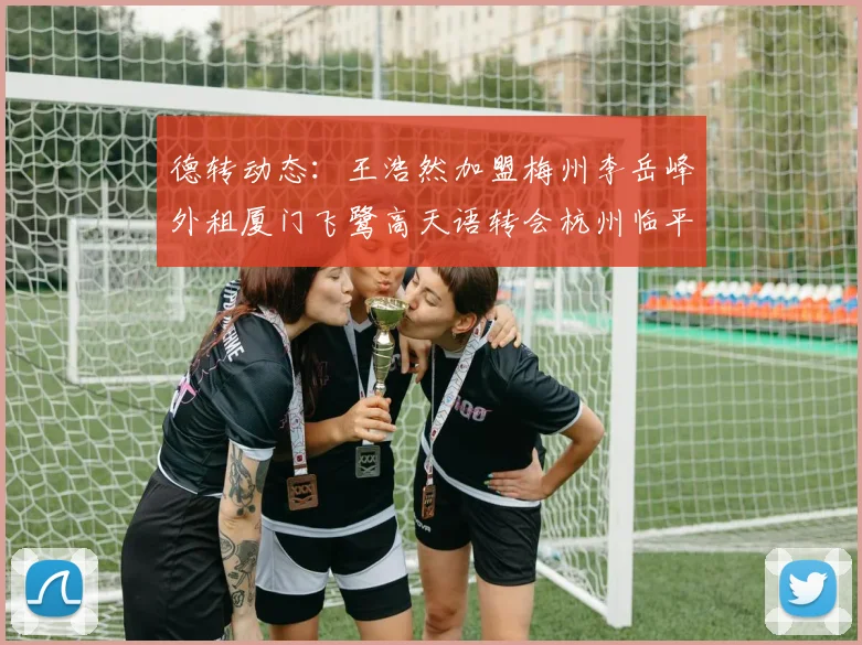 德转动态：王浩然加盟梅州李岳峰外租厦门飞鹭高天语转会杭州临平吴越