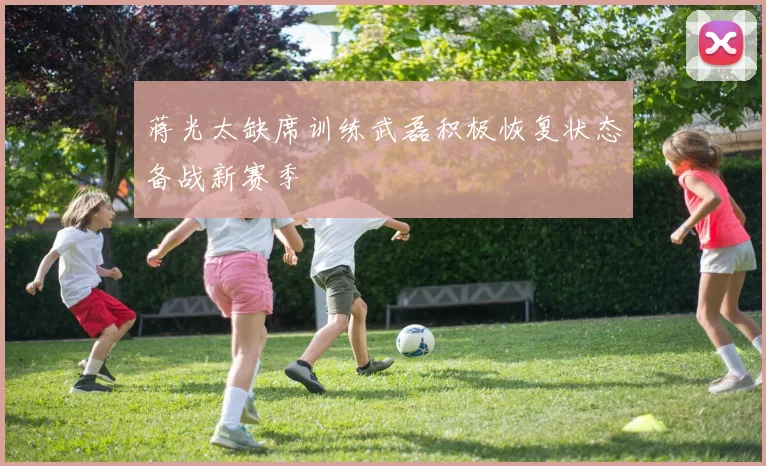 蒋光太缺席训练武磊积极恢复状态备战新赛季