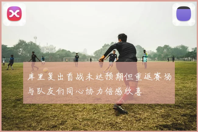 库里复出首战未达预期但重返赛场与队友们同心协力倍感欣喜