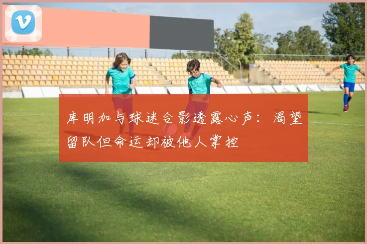 库明加与球迷合影透露心声：渴望留队但命运却被他人掌控