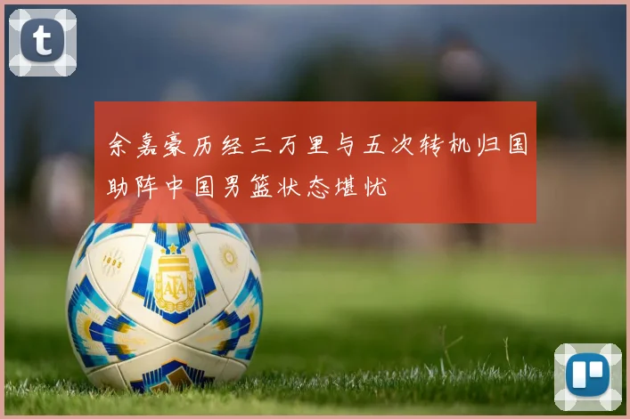 余嘉豪历经三万里与五次转机归国助阵中国男篮状态堪忧