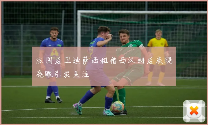 法国后卫迪萨西租借西汉姆后表现亮眼引发关注