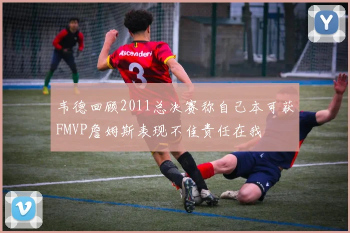 韦德回顾2011总决赛称自己本可获FMVP詹姆斯表现不佳责任在我