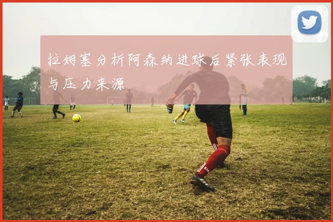 拉姆塞分析阿森纳进球后紧张表现与压力来源