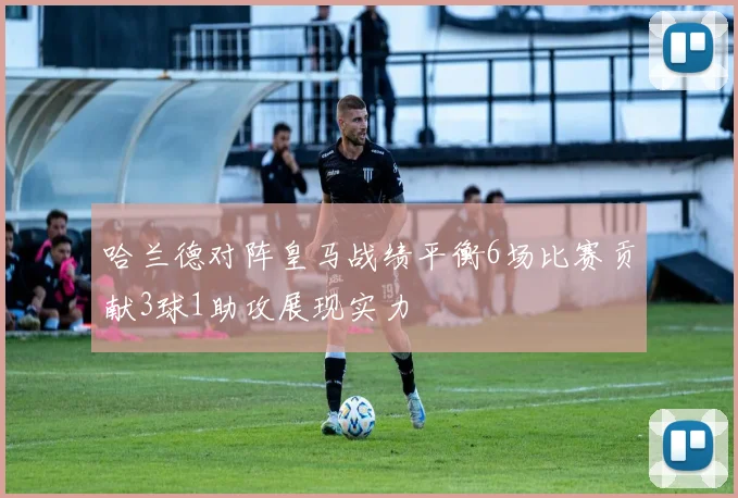 哈兰德对阵皇马战绩平衡6场比赛贡献3球1助攻展现实力