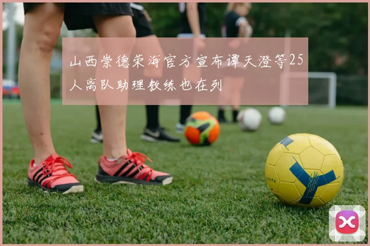 山西崇德荣海官方宣布谭天澄等25人离队助理教练也在列