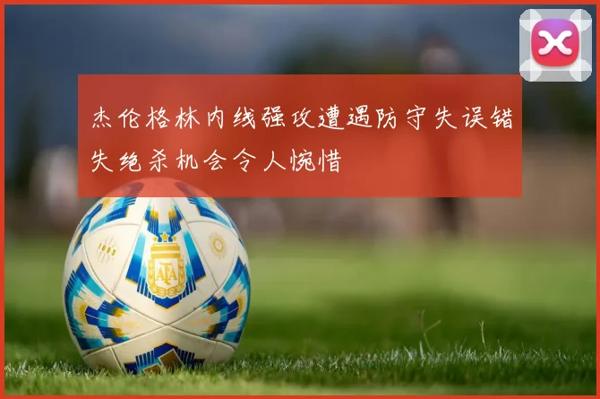 杰伦格林内线强攻遭遇防守失误错失绝杀机会令人惋惜