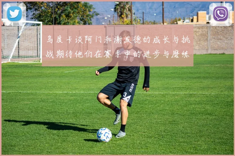 乌度卡谈阿门和谢泼德的成长与挑战期待他们在赛季中的进步与磨练