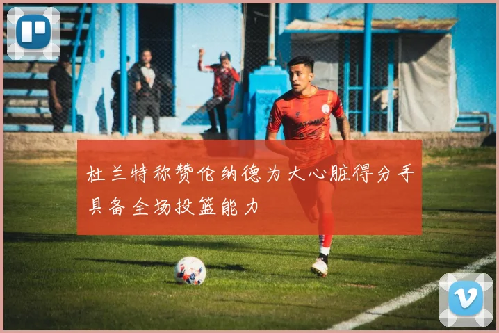 杜兰特称赞伦纳德为大心脏得分手具备全场投篮能力