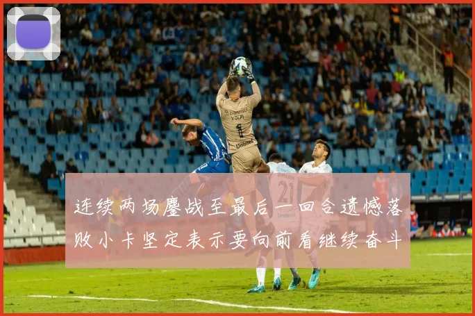 连续两场鏖战至最后一回合遗憾落败小卡坚定表示要向前看继续奋斗