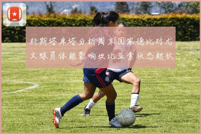 科斯塔库塔分析周末国家德比对尤文球员体能影响坎比亚索状态起伏不定