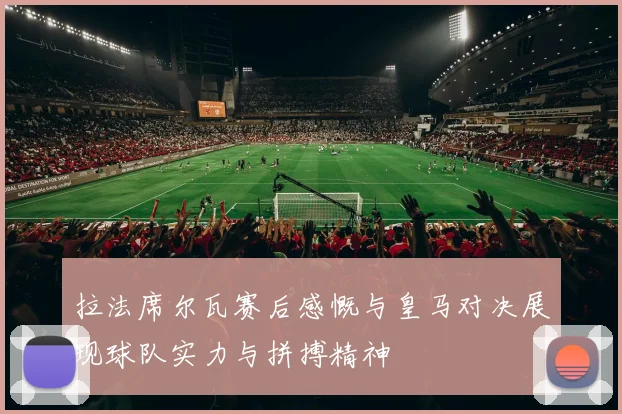 拉法席尔瓦赛后感慨与皇马对决展现球队实力与拼搏精神