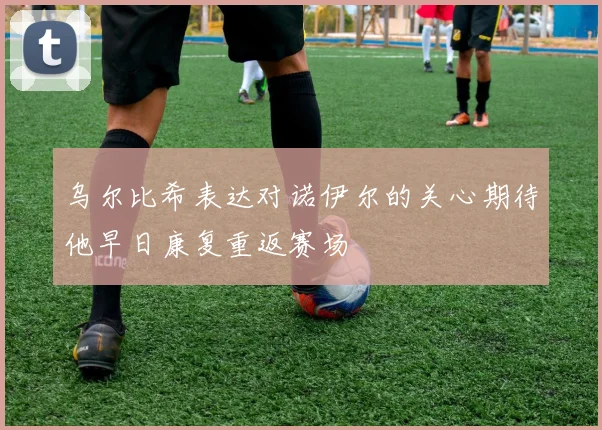 乌尔比希表达对诺伊尔的关心期待他早日康复重返赛场