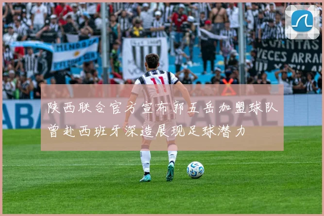 陕西联合官方宣布郭五岳加盟球队曾赴西班牙深造展现足球潜力